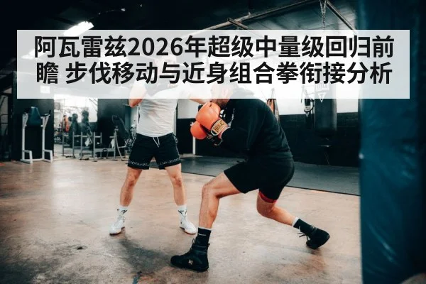 阿瓦雷兹2026年超级中量级回归前瞻 步伐移动与近身组合拳衔接分析